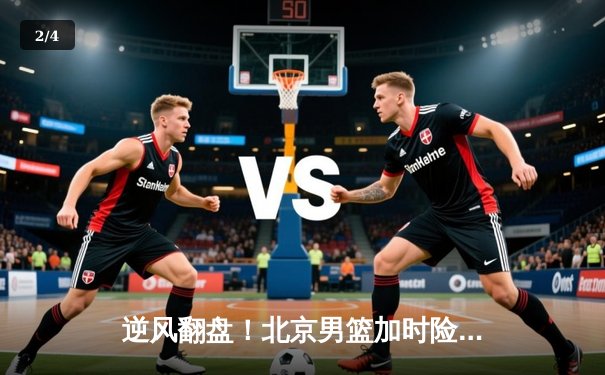 逆风翻盘！北京男篮加时险胜广东，方硕轰34分导演惊天逆转 - 2