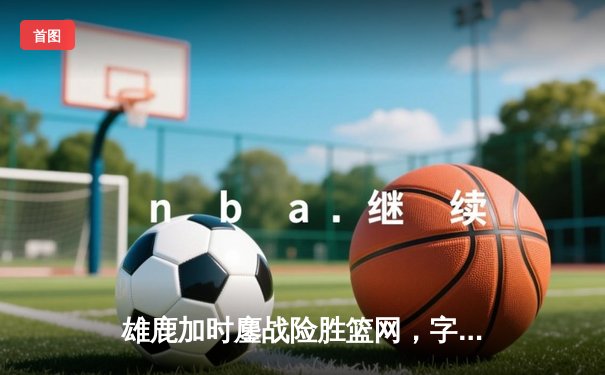 雄鹿加时鏖战险胜篮网，字母哥44分14篮板率队捍卫主场