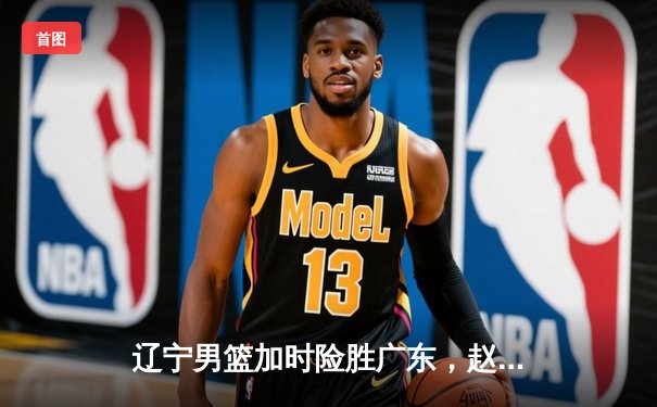 辽宁男篮加时险胜广东，赵继伟35分导演逆转好戏